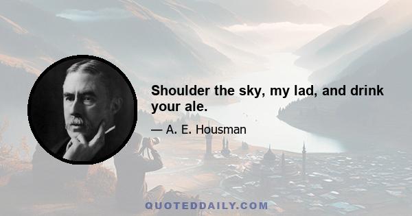 Shoulder the sky, my lad, and drink your ale.