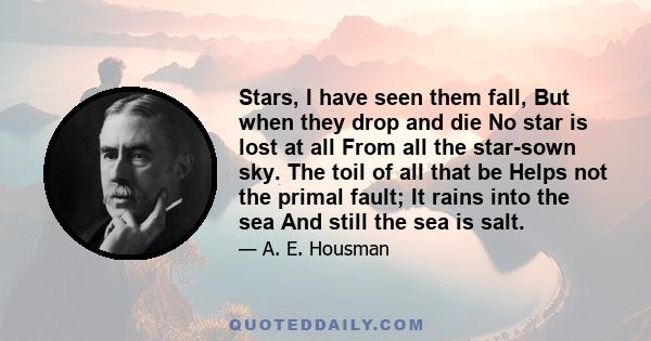 Stars, I have seen them fall, But when they drop and die No star is lost at all From all the star-sown sky. The toil of all that be Helps not the primal fault; It rains into the sea And still the sea is salt.