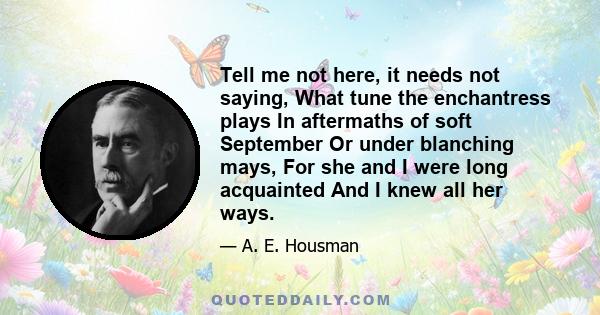 Tell me not here, it needs not saying, What tune the enchantress plays In aftermaths of soft September Or under blanching mays, For she and I were long acquainted And I knew all her ways.