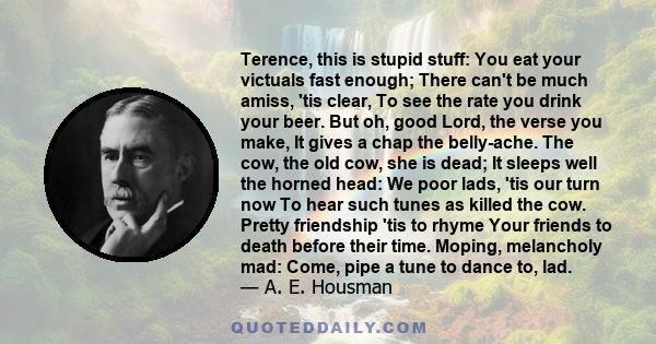 Terence, this is stupid stuff: You eat your victuals fast enough; There can't be much amiss, 'tis clear, To see the rate you drink your beer. But oh, good Lord, the verse you make, It gives a chap the belly-ache. The