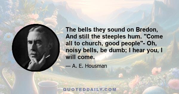 The bells they sound on Bredon, And still the steeples hum. Come all to church, good people- Oh, noisy bells, be dumb; I hear you, I will come.