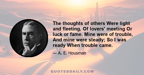 The thoughts of others Were light and fleeting, Of lovers' meeting Or luck or fame. Mine were of trouble, And mine were steady; So I was ready When trouble came.