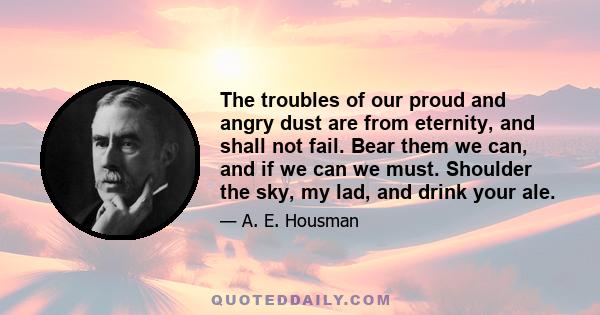 The troubles of our proud and angry dust are from eternity, and shall not fail. Bear them we can, and if we can we must. Shoulder the sky, my lad, and drink your ale.