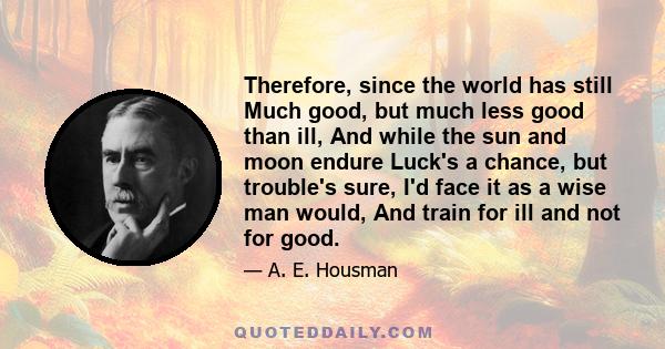 Therefore, since the world has still Much good, but much less good than ill, And while the sun and moon endure Luck's a chance, but trouble's sure, I'd face it as a wise man would, And train for ill and not for good.