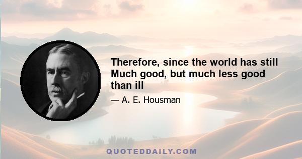 Therefore, since the world has still Much good, but much less good than ill