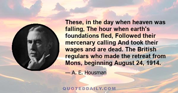 These, in the day when heaven was falling, The hour when earth's foundations fled, Followed their mercenary calling And took their wages and are dead. The British regulars who made the retreat from Mons, beginning