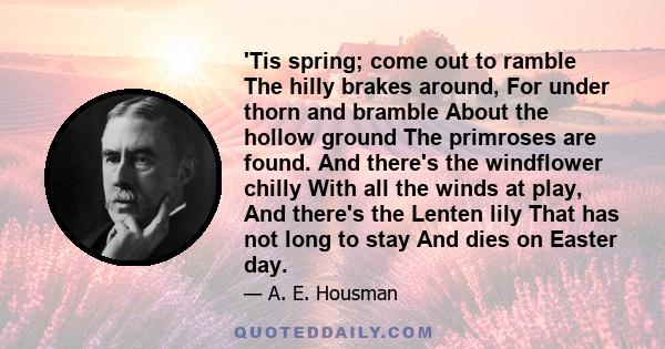 'Tis spring; come out to ramble The hilly brakes around, For under thorn and bramble About the hollow ground The primroses are found. And there's the windflower chilly With all the winds at play, And there's the Lenten