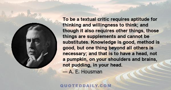 To be a textual critic requires aptitude for thinking and willingness to think; and though it also requires other things, those things are supplements and cannot be substitutes. Knowledge is good, method is good, but