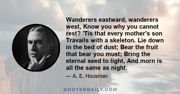 Wanderers eastward, wanderers west, Know you why you cannot rest? 'Tis that every mother's son Travails with a skeleton. Lie down in the bed of dust; Bear the fruit that bear you must; Bring the eternal seed to light,