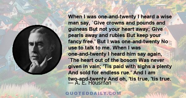 When I was one-and-twenty I heard a wise man say, `Give crowns and pounds and guineas But not your heart away; Give pearls away and rubies But keep your fancy free.' But I was one-and-twenty No use to talk to me. When I 