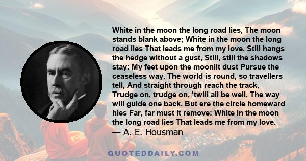 White in the moon the long road lies, The moon stands blank above; White in the moon the long road lies That leads me from my love. Still hangs the hedge without a gust, Still, still the shadows stay: My feet upon the