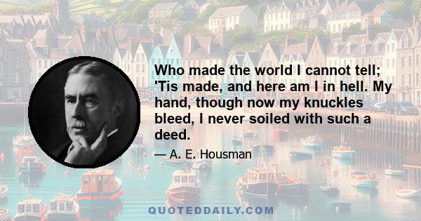 Who made the world I cannot tell; 'Tis made, and here am I in hell. My hand, though now my knuckles bleed, I never soiled with such a deed.