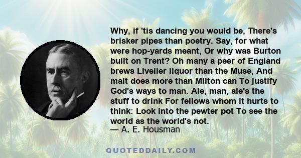 Why, if 'tis dancing you would be, There's brisker pipes than poetry. Say, for what were hop-yards meant, Or why was Burton built on Trent? Oh many a peer of England brews Livelier liquor than the Muse, And malt does