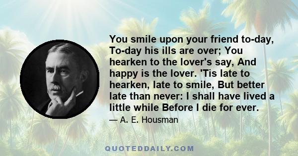 You smile upon your friend to-day, To-day his ills are over; You hearken to the lover's say, And happy is the lover. 'Tis late to hearken, late to smile, But better late than never: I shall have lived a little while