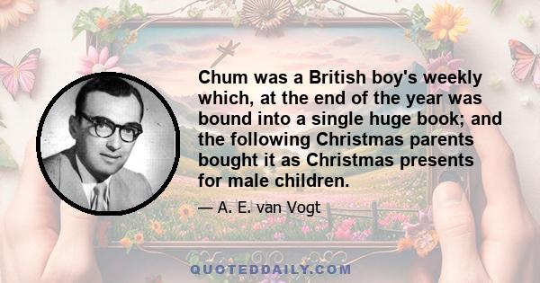 Chum was a British boy's weekly which, at the end of the year was bound into a single huge book; and the following Christmas parents bought it as Christmas presents for male children.