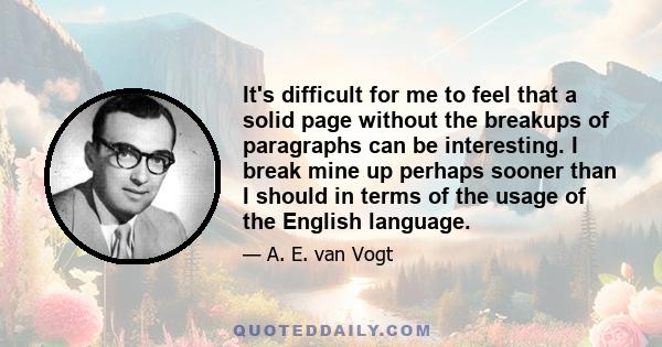 It's difficult for me to feel that a solid page without the breakups of paragraphs can be interesting. I break mine up perhaps sooner than I should in terms of the usage of the English language.