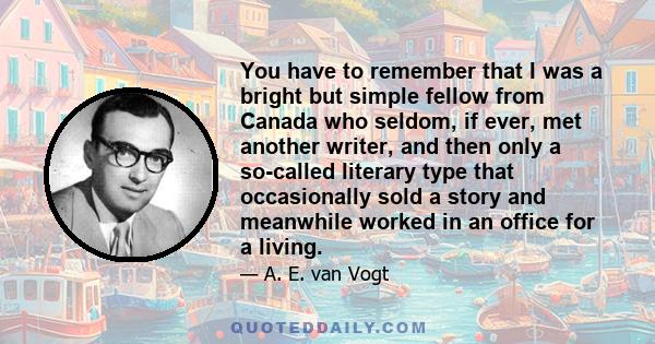 You have to remember that I was a bright but simple fellow from Canada who seldom, if ever, met another writer, and then only a so-called literary type that occasionally sold a story and meanwhile worked in an office