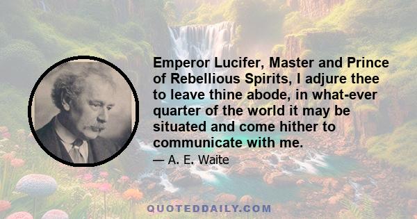 Emperor Lucifer, Master and Prince of Rebellious Spirits, I adjure thee to leave thine abode, in what-ever quarter of the world it may be situated and come hither to communicate with me.