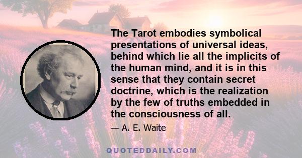 The Tarot embodies symbolical presentations of universal ideas, behind which lie all the implicits of the human mind, and it is in this sense that they contain secret doctrine, which is the realization by the few of