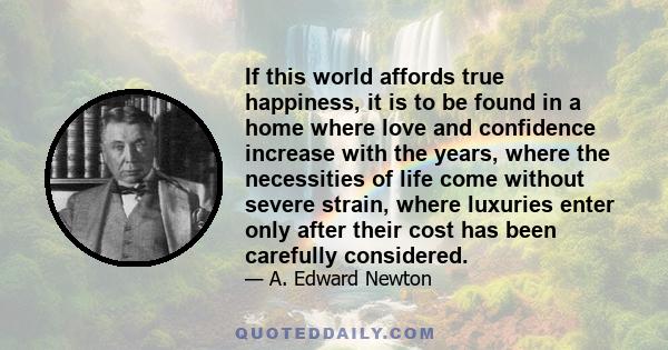 If this world affords true happiness, it is to be found in a home where love and confidence increase with the years, where the necessities of life come without severe strain, where luxuries enter only after their cost