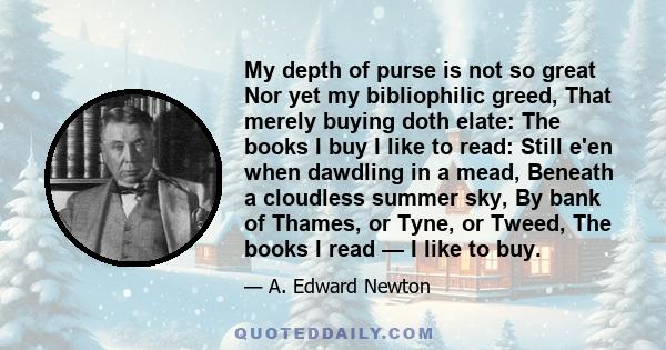 My depth of purse is not so great Nor yet my bibliophilic greed, That merely buying doth elate: The books I buy I like to read: Still e'en when dawdling in a mead, Beneath a cloudless summer sky, By bank of Thames, or