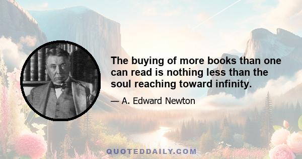 The buying of more books than one can read is nothing less than the soul reaching toward infinity.