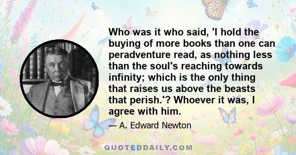 Who was it who said, 'I hold the buying of more books than one can peradventure read, as nothing less than the soul's reaching towards infinity; which is the only thing that raises us above the beasts that perish.'?