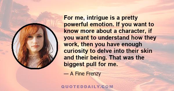 For me, intrigue is a pretty powerful emotion. If you want to know more about a character, if you want to understand how they work, then you have enough curiosity to delve into their skin and their being. That was the