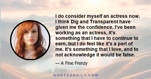 I do consider myself an actress now. I think Dig and Transparent have given me the confidence. I've been working as an actress, it's something that I have to continue to earn, but I do feel like it's a part of me. It's