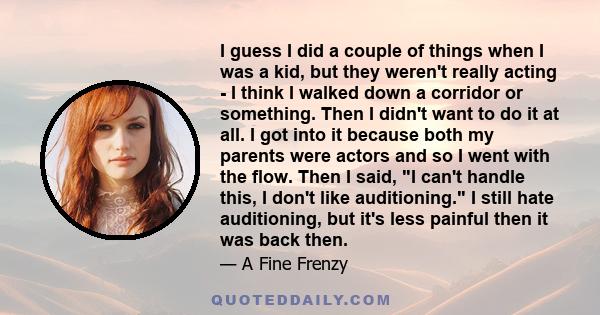 I guess I did a couple of things when I was a kid, but they weren't really acting - I think I walked down a corridor or something. Then I didn't want to do it at all. I got into it because both my parents were actors