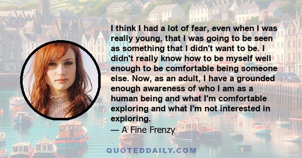 I think I had a lot of fear, even when I was really young, that I was going to be seen as something that I didn't want to be. I didn't really know how to be myself well enough to be comfortable being someone else. Now,