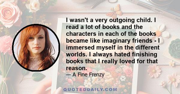 I wasn't a very outgoing child. I read a lot of books and the characters in each of the books became like imaginary friends - I immersed myself in the different worlds. I always hated finishing books that I really loved 