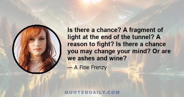 Is there a chance? A fragment of light at the end of the tunnel? A reason to fight? Is there a chance you may change your mind? Or are we ashes and wine?