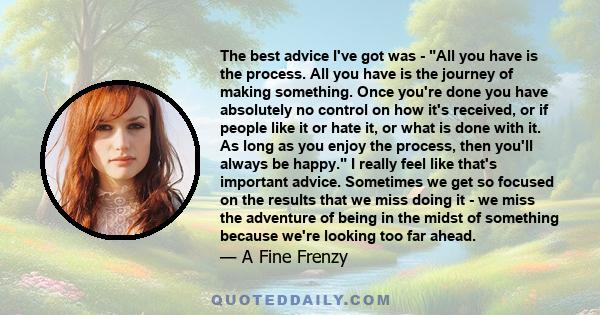 The best advice I've got was - All you have is the process. All you have is the journey of making something. Once you're done you have absolutely no control on how it's received, or if people like it or hate it, or what 