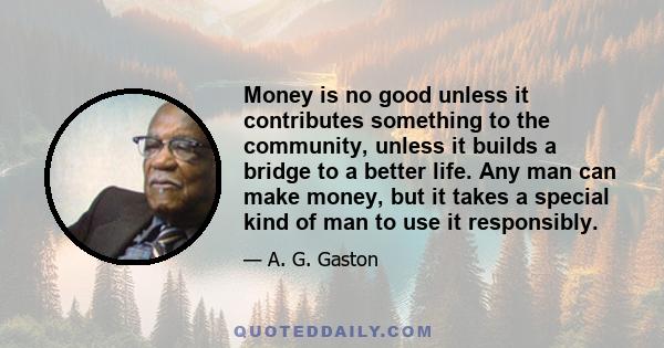 Money is no good unless it contributes something to the community, unless it builds a bridge to a better life. Any man can make money, but it takes a special kind of man to use it responsibly.