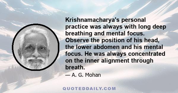 Krishnamacharya's personal practice was always with long deep breathing and mental focus. Observe the position of his head, the lower abdomen and his mental focus. He was always concentrated on the inner alignment