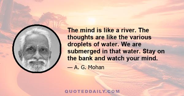 The mind is like a river. The thoughts are like the various droplets of water. We are submerged in that water. Stay on the bank and watch your mind.