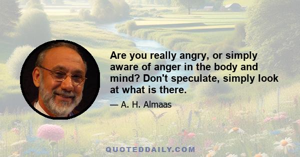 Are you really angry, or simply aware of anger in the body and mind? Don't speculate, simply look at what is there.