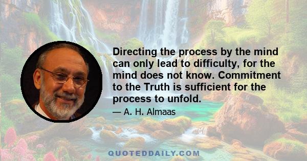 Directing the process by the mind can only lead to difficulty, for the mind does not know. Commitment to the Truth is sufficient for the process to unfold.