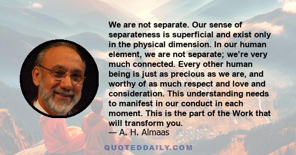 We are not separate. Our sense of separateness is superficial and exist only in the physical dimension. In our human element, we are not separate; we’re very much connected. Every other human being is just as precious