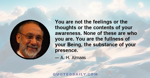 You are not the feelings or the thoughts or the contents of your awareness. None of these are who you are. You are the fullness of your Being, the substance of your presence.