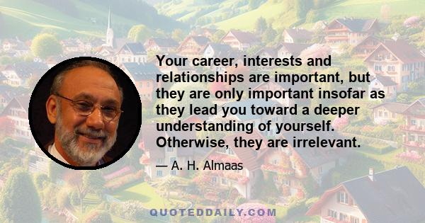 Your career, interests and relationships are important, but they are only important insofar as they lead you toward a deeper understanding of yourself. Otherwise, they are irrelevant.