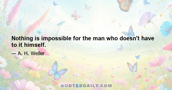 Nothing is impossible for the man who doesn't have to it himself.