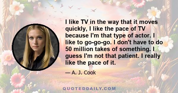 I like TV in the way that it moves quickly, I like the pace of TV because I'm that type of actor. I like to go-go-go. I don't have to do 50 million takes of something. I guess I'm not that patient. I really like the