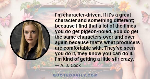 I'm character-driven. If it's a great character and something different; because I find that a lot of the times you do get pigeon-holed, you do get the same characters over and over again because that's what producers