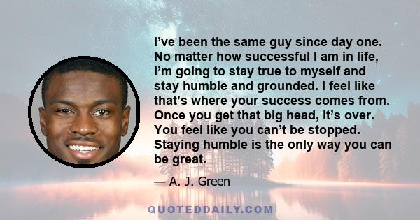 I’ve been the same guy since day one. No matter how successful I am in life, I’m going to stay true to myself and stay humble and grounded. I feel like that’s where your success comes from. Once you get that big head,