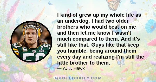 I kind of grew up my whole life as an underdog. I had two older brothers who would beat on me and then let me know I wasn't much compared to them. And it's still like that. Guys like that keep you humble, being around