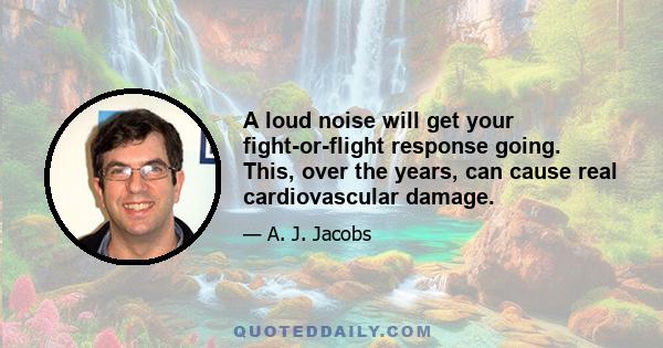 A loud noise will get your fight-or-flight response going. This, over the years, can cause real cardiovascular damage.