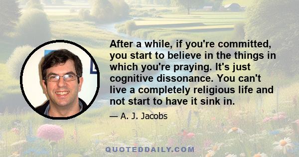 After a while, if you're committed, you start to believe in the things in which you're praying. It's just cognitive dissonance. You can't live a completely religious life and not start to have it sink in.