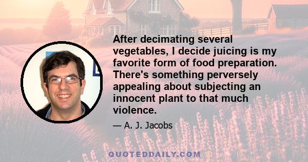 After decimating several vegetables, I decide juicing is my favorite form of food preparation. There's something perversely appealing about subjecting an innocent plant to that much violence.